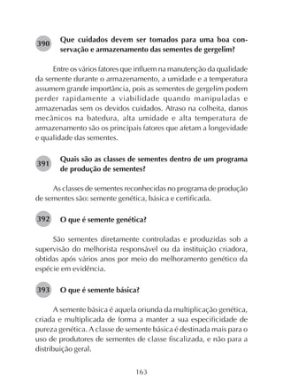 163
Que cuidados devem ser tomados para uma boa con-
servação e armazenamento das sementes de gergelim?
Entre os vários fatores que influem na manutenção da qualidade
da semente durante o armazenamento, a umidade e a temperatura
assumem grande importância, pois as sementes de gergelim podem
perder rapidamente a viabilidade quando manipuladas e
armazenadas sem os devidos cuidados. Atraso na colheita, danos
mecânicos na batedura, alta umidade e alta temperatura de
armazenamento são os principais fatores que afetam a longevidade
e qualidade das sementes.
Quais são as classes de sementes dentro de um programa
de produção de sementes?
As classes de sementes reconhecidas no programa de produção
de sementes são: semente genética, básica e certificada.
O que é semente genética?
São sementes diretamente controladas e produzidas sob a
supervisão do melhorista responsável ou da instituição criadora,
obtidas após vários anos por meio do melhoramento genético da
espécie em evidência.
O que é semente básica?
A semente básica é aquela oriunda da multiplicação genética,
criada e multiplicada de forma a manter a sua especificidade de
pureza genética. A classe de semente básica é destinada mais para o
uso de produtores de sementes de classe fiscalizada, e não para a
distribuição geral.
282390
282391
282392
282393
 