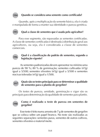164
Quando se considera uma semente como certificada?
Quando, após a multiplicação da semente básica, ela é criada
e manipulada de forma a manter sua identidade e pureza genética.
Qual a classe de sementes que é usada pelo agricultor?
Para esse segmento, são repassadas as sementes certificadas.
A classe de sementes certificadas é destinada à distribuição geral aos
agricultores, ou seja, ela é considerada a classe de sementes
comerciais.
Qual é a classificação do padrão de sementes, segundo a
legislação vigente?
As sementes padronizadas devem apresentar no mínimo uma
pureza de 98 %; 80 % de germinação; sementes cultivadas (nº/g)
igual a 5/500; sementes silvestres (nº/g) igual a 5/500 e sementes
nocivas toleradas (nº/g) igual a 1/500.
Quais são os testes principais para se determinar a qualidade
de sementes para o plantio de gergelim?
Os testes de pureza, umidade, germinação e vigor são os
principais para determinação da qualidade de sementes para plantio.
Como é realizado o teste de pureza em sementes de
gergelim?
Esse teste é feito numa amostra de 7 g de sementes de gergelim
que se coloca sobre um papel branco. No teste são realizadas as
seguintes separações: sementes puras, sementes de outros cultivos,
sementes silvestres e material inerte.
282394
282395
282396
282397
282398
 