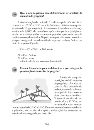 165
Qual é o teste-padrão para determinação de umidade de
sementes de gergelim?
A determinação da umidade é realizada pelo método oficial
da estufa a 105 °C ± 3 °C durante 24 horas, utilizando-se quatro
amostras de 10 g por repetição. Essa amostra é pesada numa balança
analítica de 0,0001 de precisão e, após o tempo de exposição na
estufa, as amostras serão novamente pesadas após meia hora de
resfriamento no dessecador. Depois desse procedimento, determina-
se a porcentagem do teor de umidade, expresso em base úmida, por
meio da seguinte fórmula:
U ( %) = (P1 - P2/P1) x 100, onde
P1 = Peso úmido
P2 = Peso seco
U = Umidade de sementes em base úmida.
Como é feito o teste para se determinar a porcentagem de
germinação de sementes de gergelim?
É realizada em quatro
repetições de 100 sementes
de gergelim, colocadas em
caixa acrílica denominada
gerbox, contendo substrato
de papel de filtro umede-
cido com água destilada.
O teste é conduzido no
germinador a 25 °C ou em
germinador com tempe-
ratura alterada de 20°C a 30 °C. Duas contagens são recomendadas:
a primeira, no terceiro dia após a colocação das sementes no
germinador e a segunda, no sexto dia.
282399
282400
 