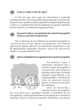 166
Como se realiza o teste de vigor?
O teste de vigor mais usual nos laboratórios é realizado
simultaneamente com o teste-padrão de germinação, no terceiro dia
de germinação, quando se efetua a primeira contagem de germinação
e toma-se o comprimento total das plântulas em quatro repetições
de dez sementes, em substrato de papel germitest.
É possível realizar a encapsulação da semente de gergelim?
Como se caracteriza tal processo?
Sim. O processo de revestimento da semente de gergelim se
caracteriza por um pó (agente encapsulante), um material
aglomerante (agente adesivo), um material de acabamento e o uso
de equipamentos adequados. Inclusive, trata-se de uma técnica
simples e economicamente viável.
Qual é a finalidade da encapsulação da semente de gergelim?
Em primeiro lugar, é
importante considerar que a
semente normal de gergelim é
caracterizada pelo pequeno
tamanho, pouco peso e formato
irregular, o que dificulta a sua
individualidade e distribuição,
tanto no processo manual
quanto no processo mecânico
de semeadura.
Uma vez destacada a
semente normal de gergelim,
fica mais fácil para o produtor entender a finalidade da sua
encapsulação. A principal finalidade da encapsulação é aumentar o
tamanho e alterar o formato da semente, facilitando o seu plantio
282401
282402
282403
 