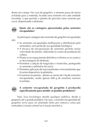 167
direto em campo. No caso do gergelim, a semente passa da forma
achatada para a redonda, ficando uma semente em cada unidade
revestida, o que permite o plantio de precisão (uma semente por
cova), dispensando o desbaste.
Quais são as vantagens apresentadas pelas sementes
encapsuladas?
As principais vantagens das sementes de gergelim encapsuladas
são:
• As sementes encapsuladas melhoraram a distribuição pela
semeadora, sem perda de sua qualidade fisiológica.
• A técnica de encapsulação de sementes permite maior
velocidade de plantio, reduzindo os custos de produção da
cultura.
• Planta-se no espaçamento definitivo e elimina-se os custos e
as desvantagens do desbaste.
• Permitem a adição de fungicidas e inseticidas, protegendo
as sementes e plântulas da saúva.
• Permitem aplicação de macronutrientes e micronutrientes que
ficariam disponíveis às plântulas.
• Economia no plantio – planta-se menos de 2 kg de sementes
encapsuladas, sendo apenas 600 g de sementes normais
revestidas.
A semente encapsulada de gergelim é produzida
especificamente para atender os grandes produtores?
Não. Essa tecnologia atende qualquer público, desde o
pequeno até o grande produtor. Ou seja, a semente encapsulada de
gergelim serve para ser plantada tanto por matraca como por
semeadora à tração animal ou à tração mecânica.
282404
282405
 