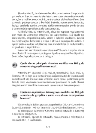 171
Já a vitamina B1
, também conhecida como tiamina, é importante
para o bom funcionamento do sistema nervoso, dos músculos e do
coração, e melhora o raciocínio, entre outros efeitos benéficos. Sua
carência pode provocar o beribéri, insônia, nervosismo, irritação,
fadiga, perda de apetite, dores no abdômen e no peito, perda do tato
e de memória e problemas de concentração.
A riboflavina, ou vitamina B2
, deve ser reposta regularmente
por meio de alimentos integrais ou suplementos. Ela ajuda no
crescimento, proporciona pele, unhas e cabelos saudáveis, auxilia
na cicatrização, beneficia a visão e alivia o cansaço dos olhos, e
opera junto a outras substâncias para metabolizar os carboidratos,
as gorduras e as proteínas.
A niacina (nicotinamida ou vitamina PP) ajuda a regular a taxa
de colesterol no sangue e protege o fígado e o aparelho digestivo.
Sua carência pode provocar a pelagra.
Quais são as principais vitaminas contidas em 100 g de
sementes de gergelim sem casca?
Vitamina PP (niacina) (5,40 mg), B2
(riboflavina) (0,13 mg), B1
(tiamina) (0,18 mg). Vale destacar que as quantidades de vitaminas do
complexo B são maiores nas sementes com casca, justamente pelo
fato de essas vitaminas estarem em maior proporção na parte fibrosa
do grão, como acontece na maioria dos cereais e frutas em geral.
Quais são os principais ácidos graxos contidos em 100 g de
sementes de gergelim e como eles atuam no organismo
humano?
Os principais ácidos graxos são: palmítico (15,42 %), esteárico
(5,80 %), oleico (41,98 %), linoleico (35,70 %) e linolênico (1,10 %).
O ácido graxo palmítico (C16:0) é do tipo saturado e aumenta
o colesterol sanguíneo.
O esteárico, apesar de saturado, não aumenta o colesterol; o
oleico (C18:1) é insaturado.
282409
282410
 