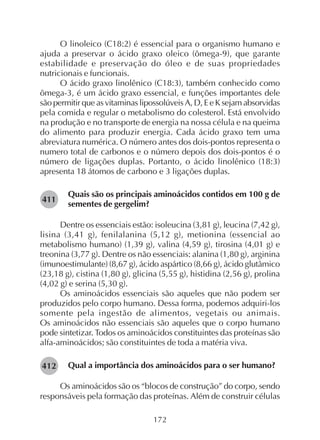 172
O linoleico (C18:2) é essencial para o organismo humano e
ajuda a preservar o ácido graxo oleico (ômega-9), que garante
estabilidade e preservação do óleo e de suas propriedades
nutricionais e funcionais.
O ácido graxo linolênico (C18:3), também conhecido como
ômega-3, é um ácido graxo essencial, e funções importantes dele
são permitir que as vitaminas lipossolúveis A, D, E e K sejam absorvidas
pela comida e regular o metabolismo do colesterol. Está envolvido
na produção e no transporte de energia na nossa célula e na queima
do alimento para produzir energia. Cada ácido graxo tem uma
abreviatura numérica. O número antes dos dois-pontos representa o
numero total de carbonos e o número depois dos dois-pontos é o
número de ligações duplas. Portanto, o ácido linolênico (18:3)
apresenta 18 átomos de carbono e 3 ligações duplas.
Quais são os principais aminoácidos contidos em 100 g de
sementes de gergelim?
Dentre os essenciais estão: isoleucina (3,81 g), leucina (7,42 g),
lisina (3,41 g), fenilalanina (5,12 g), metionina (essencial ao
metabolismo humano) (1,39 g), valina (4,59 g), tirosina (4,01 g) e
treonina (3,77 g). Dentre os não essenciais: alanina (1,80 g), arginina
(imunoestimulante) (8,67 g), ácido aspártico (8,66 g), ácido glutâmico
(23,18 g), cistina (1,80 g), glicina (5,55 g), histidina (2,56 g), prolina
(4,02 g) e serina (5,30 g).
Os aminoácidos essenciais são aqueles que não podem ser
produzidos pelo corpo humano. Dessa forma, podemos adquiri-los
somente pela ingestão de alimentos, vegetais ou animais.
Os aminoácidos não essenciais são aqueles que o corpo humano
pode sintetizar. Todos os aminoácidos constituintes das proteínas são
alfa-aminoácidos; são constituintes de toda a matéria viva.
Qual a importância dos aminoácidos para o ser humano?
Os aminoácidos são os “blocos de construção” do corpo, sendo
responsáveis pela formação das proteínas. Além de construir células
282411
282412
 
