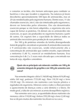 173
e consertar os tecidos, eles formam anticorpos para combater as
bactérias e vírus que invadem o organismo. Na natureza já foram
descobertos aproximadamente 500 tipos de aminoácidos, mas só
20 são metabolizados pelo organismo humano. Dentre esses, 11 são
chamados essenciais, isto é, não são sintetizados pelo organismo e,
devem ser fornecidos pelos alimentos. Eles são denominados
essenciais porque se não forem adquiridos, o organismo não seria
capaz de formar as proteínas. Os demais são os aminoácidos não
essenciais, os quais são produzidos no organismo humano a partir
de outros. Os vegetais têm a capacidade de fabricar todos os
aminoácidos necessários para produção de suas proteínas.
Em 100 g de proteínas oriundas da farinha desengordurada
(torta) de gergelim, encontram-se presentes 8 aminoácidos essenciais
e 9 aminoácidos não essenciais, sendo relativamente alta a
concentração de aminoácidos que contêm enxofre, especialmente
a metionina (1,48 %), essencial ao metabolismo humano. Essa
concentração é de 2 a 3 vezes mais elevada que a encontrada nas
tortas de soja, algodão e amendoim.
Quais são os principais sais minerais contidos em 100 g de
sementes integrais de gergelim e em 100 g de sementes sem
casca?
Nassementesintegrais:cálcio(1.160,00mg),fósforo(616,00 mg),
sódio (60 mg), potássio (725,00 mg), flúor (10,50 mg) e ferro
(10,50 mg). Os minerais são nutrientes com função plástica e
reguladora do organismo. Minerais como o iodo e o flúor previnem
o aparecimento de doenças como a cárie dentária e o bócio. De
modo geral, a falta de sais minerais acarreta desequilíbrio orgânico.
Nas sementes sem casca, as quantidades desses nutrientes são
menores: cálcio (110,00 mg), fósforo (592,00 mg) e ferro (2,40 mg).
Isso se dá pois muitos dos nutrientes localizam-se na casca.
282413
 