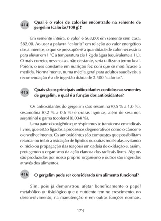 174
Qual é o valor de calorias encontrado na semente de
gergelim (calorias/100 g)?
Em semente inteira, o valor é 563,00; em semente sem casa,
582,00. Ao usar a palavra “caloria” em relação ao valor energético
dos alimentos, o que se pressupõe é a quantidade de calor necessária
para elevar em 1 °C a temperatura de 1 kg de água (equivalente a 1 L).
O mais correto, nesse caso, não obstante, seria utilizar o termo kcal.
Porém, o uso constante em nutrição fez com que se modificasse a
medida. Normalmente, numa média geral para adultos saudáveis, a
recomendação é a de ingestão diária de 2.500 “calorias”.
Quais são os principais antioxidantes contidos nas sementes
de gergelim, e qual é a função dos antioxidantes?
Os antioxidantes do gergelim são: sesamina (0,5 % a 1,0 %),
sesamolina (0,2 % a 0,6 %) e outras ligninas, além de sesamol,
sesaminol e gama tocoferol (0,034 %).
Uma parte do oxigênio que respiramos se transforma em radicais
livres, que estão ligados a processos degenerativos como o câncer e
o envelhecimento. Os antioxidantes são compostos que possibilitam
retardar ou inibir a oxidação de lipídios ou outras moléculas, evitando
o início ou propagação das reações em cadeia de oxidação e, assim,
protegendo o organismo da ação danosa dos radicais livres. Alguns
são produzidos por nosso próprio organismo e outros são ingeridos
através dos alimentos.
O gergelim pode ser considerado um alimento funcional?
Sim, pois já demonstrou afetar beneficamente o papel
metabólico ou fisiológico que o nutriente tem no crescimento, no
desenvolvimento, na manutenção e em outras funções normais,
282415
282416
282414
 