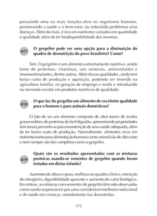 175
possuindo uma ou mais funções-alvo no organismo humano,
promovendo a saúde e o bem-estar, ou reduzindo problemas e/ou
doenças. Além do mais, é rico em nutrientes variados em quantidade
e qualidade além de ter biodisponibilidade dos mesmos.
O gergelim pode ser uma opção para a diminuição do
quadro de desnutrição do povo brasileiro? Como?
Sim. O gergelim é um alimento extremamente nutritivo, sendo
fonte de proteínas, vitaminas, sais minerais, antioxidantes e
imunoestimulantes, dentre outros. Além dessas qualidades, ainda tem
baixo custo de produção e aquisição, podendo ser inserido na
agricultura familiar, na geração de emprego e renda e introduzido
na merenda escolar em produtos nutritivos de qualidade.
O que faz do gergelim um alimento de excelente qualidade
para o homem e para animais domésticos?
O fato de ser um alimento composto de altos teores de ácidos
graxosnobres,deproteínasdefácildigestão,apresentandopropriedades
funcionaispreventivasparamanutençãodeumasaúdeadequada,além
de ter baixo custo de produção. Normalmente, alimentos ricos em
nutrientestantoparaalimentaçãohumanacomoanimalsãodealtocusto
e nem sempre são tão completos como o gergelim.
Quais são os resultados apresentados com as misturas
proteicas usando-se sementes de gergelim quando foram
testadas em dietas infantis?
Aumento de altura e peso, melhora no quadro clinico, retenção
de nitrogênio, digestibilidade aparente e aumento do valor biológico.
Em síntese, as misturas com sementes de gergelim têm sido observadas
como sendo responsáveis por uma considerável melhoria nutricional
e de saúde em crianças, notadamente nas desnutridas.
282417
282418
282419
 