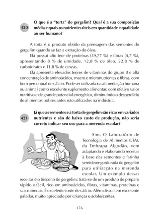 176
O que é a “torta” do gergelim? Qual é a sua composição
média e quais os nutrientes úteis em quantidade e qualidade
ao ser humano?
A torta é o produto obtido da prensagem das sementes do
gergelim quando se faz a extração do óleo.
Ela possui alto teor de proteínas (39,77 %) e fibras (4,7 %),
apresentando 8 % de umidade, 12,8 % de óleo, 22,8 % de
carboidratos e 11,8 % de cinzas.
Ela apresenta elevados teores de vitaminas do grupo B e alta
concentração de aminoácidos, macro e micronutrientes e fibras, com
bom percentual de cálcio. Pode ser utilizada na alimentação humana
ou animal como excelente suplemento alimentar, com efetivo valor
nutritivo e de grande potencial energético, diminuindo o desperdício
de alimentos nobres antes não utilizados na indústria.
Já que as sementes e a torta de gergelim são ricas em variados
nutrientes e são de baixo custo de produção, não seria
correto indicar seu uso para a merenda escolar?
Sim. O Laboratório de
Tecnologia de Alimentos (LTA),
da Embrapa Algodão, vem
adaptando e elaborando receitas
à base das sementes e farinha
semidesengordurada de gergelim
para utilização na merenda
escolar. Um exemplo dessas
receitas é o biscoito de gergelim: trata-se de um produto de preparo
rápido e fácil, rico em aminoácidos, fibras, vitaminas, proteínas e
sais minerais. É excelente fonte de cálcio. Além disso, tem excelente
paladar, muito apreciado por crianças e adolescentes.
282421
282420
 