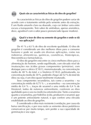 177
Quais são as características físicas do óleo de gergelim?
As características físicas do óleo de gergelim podem variar de
acordo com o tratamento sofrido pela semente antes da extração.
É um fluido amarelo claro ou dourado, cuja cor âmbar varia entre
escura a transparente. Tem sabor de amêndoas, apenas aromático,
doce, agradável com o odor pouco pronunciado (quase inodoro).
Qual é o teor de óleo na semente do gergelim e onde se dá
sua aplicação?
De 41 % a 63 % de óleo de excelente qualidade. O óleo de
gergelim é considerado um dos melhores óleos para o consumo
humano e pode ser usado em diversas aplicações, como nas
indústrias alimentícias, químicas, cosméticas, fitoterápicas,
fitocosméticas e farmacêuticas.
O óleo do gergelim está entre os cinco melhores óleos para a
alimentação do homem, sendo equilibrado, com elevado nível de
insaturações nos ácidos graxos componentes (primários), com
destaque para o oleico (C18:1), monoinsaturado, na concentração
media de 48 % do total, e o linoleico (C18:2), polinsaturado, na
concentração media de 30 %, podendo chegar até 52 % do total do
óleo; ou seja, é um óleo quase totalmente insaturado.
Seus componentes secundários, tais como a sesamina – na
concentração média de 0,75 % –, a sesamolina – na concentração
média de 0,4 % –, traços de sesamol e uma média de 0,4 % de
fitosterol, todos de natureza antioxidante, conferem ao óleo
qualidades para o uso na medicina ortomolecular. Tanto a sesamina
quanto a sesamolina, por hidrólise ácida, produzem o sesamol, que
é um potente antioxidante natural, o que confere uma elevada
estabilidade ao óleo do gergelim.
É considerado o óleo mais resistente à oxidação, por causa da
baixa rancificação, e por essa razão as sementes dessa pedaliácea
conservam-se por muito tempo, sem perder a sua capacidade de
germinação e seu vigor.
282423
282422
 