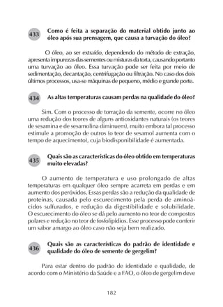 182
Como é feita a separação do material obtido junto ao
óleo após sua prensagem, que causa a turvação do óleo?
O óleo, ao ser extraído, dependendo do método de extração,
apresentaimpurezasdassementesoumisturasdatorta,causandoportanto
uma turvação ao óleo. Essa turvação pode ser feita por meio de
sedimentação, decantação, centrifugação ou filtração. No caso dos dois
últimos processos, usa-se máquinas de pequeno, médio e grande porte.
As altas temperaturas causam perdas na qualidade do óleo?
Sim. Com o processo de torração da semente, ocorre no óleo
uma redução dos teores de alguns antioxidantes naturais (os teores
de sesamina e de sesamolina diminuem), muito embora tal processo
estimule a promoção de outros (o teor de sesamol aumenta com o
tempo de aquecimento), cuja biodisponibilidade é aumentada.
Quais são as características do óleo obtido em temperaturas
muito elevadas?
O aumento de temperatura e uso prolongado de altas
temperaturas em qualquer óleo sempre acarreta em perdas e em
aumento dos peróxidos. Essas perdas são a redução da qualidade de
proteínas, causada pelo escurecimento pela perda de aminoá-
cidos sulfurados, e redução da digestibilidade e solubilidade.
O escurecimento do óleo se dá pelo aumento no teor de compostos
polares e redução no teor de fosfolipídios. Esse processo pode conferir
um sabor amargo ao óleo caso não seja bem realizado.
Quais são as características do padrão de identidade e
qualidade do óleo de semente de gergelim?
Para estar dentro do padrão de identidade e qualidade, de
acordo com o Ministério da Saúde e a FAO, o óleo de gergelim deve
282434
282435
282436
282433
 