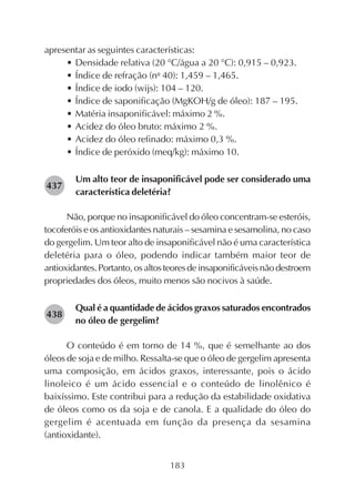 183
apresentar as seguintes características:
• Densidade relativa (20 °C/água a 20 °C): 0,915 – 0,923.
• Índice de refração (nο
40): 1,459 – 1,465.
• Índice de iodo (wijs): 104 – 120.
• Índice de saponificação (MgKOH/g de óleo): 187 – 195.
• Matéria insaponificável: máximo 2 %.
• Acidez do óleo bruto: máximo 2 %.
• Acidez do óleo refinado: máximo 0,3 %.
• Índice de peróxido (meq/kg): máximo 10.
Um alto teor de insaponificável pode ser considerado uma
característica deletéria?
Não, porque no insaponificável do óleo concentram-se esteróis,
tocoferóis e os antioxidantes naturais – sesamina e sesamolina, no caso
do gergelim. Um teor alto de insaponificável não é uma característica
deletéria para o óleo, podendo indicar também maior teor de
antioxidantes.Portanto,osaltosteoresdeinsaponificáveisnãodestroem
propriedades dos óleos, muito menos são nocivos à saúde.
Qual é a quantidade de ácidos graxos saturados encontrados
no óleo de gergelim?
O conteúdo é em torno de 14 %, que é semelhante ao dos
óleos de soja e de milho. Ressalta-se que o óleo de gergelim apresenta
uma composição, em ácidos graxos, interessante, pois o ácido
linoleico é um ácido essencial e o conteúdo de linolênico é
baixíssimo. Este contribui para a redução da estabilidade oxidativa
de óleos como os da soja e de canola. E a qualidade do óleo do
gergelim é acentuada em função da presença da sesamina
(antioxidante).
282437
282438
 