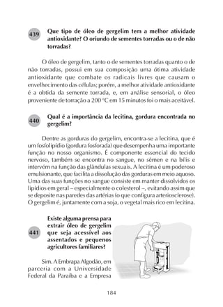 184
Que tipo de óleo de gergelim tem a melhor atividade
antioxidante? O oriundo de sementes torradas ou o de não
torradas?
O óleo de gergelim, tanto o de sementes torradas quanto o de
não torradas, possui em sua composição uma ótima atividade
antioxidante que combate os radicais livres que causam o
envelhecimento das células; porém, a melhor atividade antioxidante
é a obtida da semente torrada, e, em análise sensorial, o óleo
proveniente de torração a 200 °C em 15 minutos foi o mais aceitável.
Qual é a importância da lecitina, gordura encontrada no
gergelim?
Dentre as gorduras do gergelim, encontra-se a lecitina, que é
um fosfolipídio (gordura fosforada) que desempenha uma importante
função no nosso organismo. É componente essencial do tecido
nervoso, também se encontra no sangue, no sêmen e na bílis e
intervém na função das glândulas sexuais. A lecitina é um poderoso
emulsionante, que facilita a dissolução das gorduras em meio aquoso.
Uma das suas funções no sangue consiste em manter dissolvidos os
lipídios em geral – especialmente o colesterol –, evitando assim que
se deposite nas paredes das artérias (o que configura arteriosclerose).
O gergelim é, juntamente com a soja, o vegetal mais rico em lecitina.
Existe alguma prensa para
extrair óleo de gergelim
que seja acessível aos
assentados e pequenos
agricultores familiares?
Sim. A Embrapa Algodão, em
parceria com a Universidade
Federal da Paraíba e a Empresa
282440
282441
282439
 