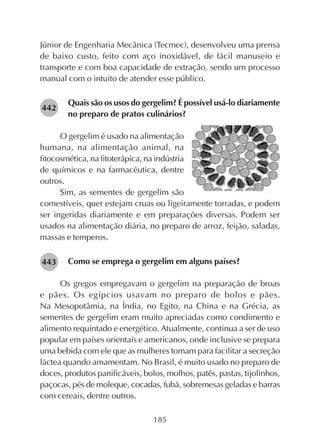185
Júnior de Engenharia Mecânica (Tecmec), desenvolveu uma prensa
de baixo custo, feito com aço inoxidável, de fácil manuseio e
transporte e com boa capacidade de extração, sendo um processo
manual com o intuito de atender esse público.
Quais são os usos do gergelim? É possível usá-lo diariamente
no preparo de pratos culinários?
O gergelim é usado na alimentação
humana, na alimentação animal, na
fitocosmética, na fitoterápica, na indústria
de químicos e na farmacêutica, dentre
outros.
Sim, as sementes de gergelim são
comestíveis, quer estejam cruas ou ligeiramente torradas, e podem
ser ingeridas diariamente e em preparações diversas. Podem ser
usados na alimentação diária, no preparo de arroz, feijão, saladas,
massas e temperos.
Como se emprega o gergelim em alguns países?
Os gregos empregavam o gergelim na preparação de broas
e pães. Os egípcios usavam no preparo de bolos e pães.
Na Mesopotâmia, na Índia, no Egito, na China e na Grécia, as
sementes de gergelim eram muito apreciadas como condimento e
alimento requintado e energético. Atualmente, continua a ser de uso
popular em países orientais e americanos, onde inclusive se prepara
uma bebida com ele que as mulheres tomam para facilitar a secreção
láctea quando amamentam. No Brasil, é muito usado no preparo de
doces, produtos panificáveis, bolos, molhos, patês, pastas, tijolinhos,
paçocas, pés de moleque, cocadas, fubá, sobremesas geladas e barras
com cereais, dentre outros.
282442
282443
 