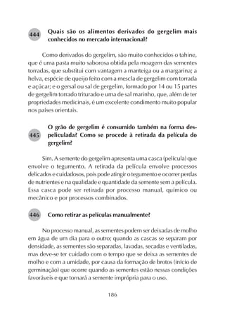 186
Quais são os alimentos derivados do gergelim mais
conhecidos no mercado internacional?
Como derivados do gergelim, são muito conhecidos o tahine,
que é uma pasta muito saborosa obtida pela moagem das sementes
torradas, que substitui com vantagem a manteiga ou a margarina; a
helva, espécie de queijo feito com a mescla de gergelim com torrada
e açúcar; e o gersal ou sal de gergelim, formado por 14 ou 15 partes
de gergelim torrado triturado e uma de sal marinho, que, além de ter
propriedades medicinais, é um excelente condimento muito popular
nos países orientais.
O grão de gergelim é consumido também na forma des-
peliculada? Como se procede à retirada da película do
gergelim?
Sim. A semente do gergelim apresenta uma casca (película) que
envolve o tegumento. A retirada da película envolve processos
delicados e cuidadosos, pois pode atingir o tegumento e ocorrer perdas
de nutrientes e na qualidade e quantidade da semente sem a película.
Essa casca pode ser retirada por processo manual, químico ou
mecânico e por processos combinados.
Como retirar as películas manualmente?
No processo manual, as sementes podem ser deixadas de molho
em água de um dia para o outro; quando as cascas se separam por
densidade, as sementes são separadas, lavadas, secadas e ventiladas,
mas deve-se ter cuidado com o tempo que se deixa as sementes de
molho e com a umidade, por causa da formação de brotos (início de
germinação) que ocorre quando as sementes estão nessas condições
favoráveis e que tornará a semente imprópria para o uso.
282445
282446
282444
 