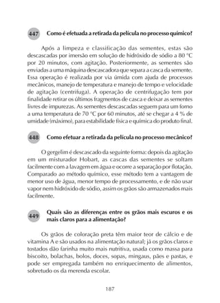 187
Como é efetuada a retirada da película no processo químico?
Após a limpeza e classificação das sementes, estas são
descascadas por imersão em solução de hidróxido de sódio a 80 °C
por 20 minutos, com agitação. Posteriormente, as sementes são
enviadas a uma máquina descascadora que separa a casca da semente.
Essa operação é realizada por via úmida com ajuda de processos
mecânicos, manejo de temperatura e manejo de tempo e velocidade
de agitação (centrifuga). A operação de centrifugação tem por
finalidade retirar os últimos fragmentos de casca e deixar as sementes
livres de impurezas. As sementes descascadas seguem para um forno
a uma temperatura de 70 °C por 60 minutos, até se chegar a 4 % de
umidade (máximo), para estabilidade física e química do produto final.
Como efetuar a retirada da película no processo mecânico?
O gergelim é descascado da seguinte forma: depois da agitação
em um misturador Hobart, as cascas das sementes se soltam
facilmente com a lavagem em água e ocorre a separação por flotação.
Comparado ao método químico, esse método tem a vantagem de
menor uso de água, menor tempo de processamento, e de não usar
vapor nem hidróxido de sódio, assim os grãos são armazenados mais
facilmente.
Quais são as diferenças entre os grãos mais escuros e os
mais claros para a alimentação?
Os grãos de coloração preta têm maior teor de cálcio e de
vitamina A e são usados na alimentação natural; já os grãos claros e
tostados dão farinha muito mais nutritiva, usada como massa para
biscoito, bolachas, bolos, doces, sopas, mingaus, pães e pastas, e
pode ser empregada também no enriquecimento de alimentos,
sobretudo os da merenda escolar.
282448
282449
282447
 