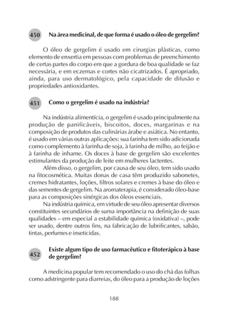 188
Na área medicinal, de que forma é usado o óleo de gergelim?
O óleo de gergelim é usado em cirurgias plásticas, como
elemento de enxertia em pessoas com problemas de preenchimento
de certas partes do corpo em que a gordura de boa qualidade se faz
necessária, e em eczemas e cortes não cicatrizados. É apropriado,
ainda, para uso dermatológico, pela capacidade de difusão e
propriedades antioxidantes.
Como o gergelim é usado na indústria?
Na indústria alimentícia, o gergelim é usado principalmente na
produção de panificáveis, biscoitos, doces, margarinas e na
composição de produtos das culinárias árabe e asiática. No entanto,
é usado em várias outras aplicações: sua farinha tem sido adicionada
como complemento à farinha de soja, à farinha de milho, ao feijão e
à farinha de inhame. Os doces à base de gergelim são excelentes
estimulantes da produção de leite em mulheres lactentes.
Além disso, o gergelim, por causa de seu óleo, tem sido usado
na fitocosmética. Muitas donas de casa têm produzido sabonetes,
cremes hidratantes, loções, filtros solares e cremes à base do óleo e
das sementes de gergelim. Na aromaterapia, é considerado óleo-base
para as composições sinérgicas dos óleos essenciais.
Na indústria química, em virtude de seu óleo apresentar diversos
constituintes secundários de suma importância na definição de suas
qualidades – em especial a estabilidade química (oxidativa) –, pode
ser usado, dentre outros fins, na fabricação de lubrificantes, sabão,
tintas, perfumes e inseticidas.
Existe algum tipo de uso farmacêutico e fitoterápico à base
de gergelim?
A medicina popular tem recomendado o uso do chá das folhas
como adstringente para diarreias, do óleo para a produção de loções
282451
282452
282450
 