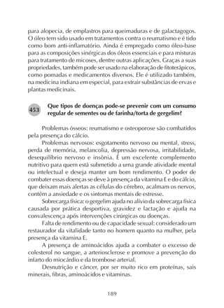 189
para alopecia, de emplastros para queimaduras e de galactagogos.
O óleo tem sido usado em tratamentos contra o reumatismo e é tido
como bom anti-inflamatório. Ainda é empregado como óleo-base
para as composições sinérgicas dos óleos essenciais e para misturas
para tratamento de micoses, dentre outras aplicações. Graças a suas
propriedades, também pode ser usado na elaboração de fitoterápicos,
como pomadas e medicamentos diversos. Ele é utilizado também,
na medicina indiana em especial, para extrair substâncias de ervas e
plantas medicinais.
Que tipos de doenças pode-se prevenir com um consumo
regular de sementes ou de farinha/torta de gergelim?
Problemas ósseos: reumatismo e osteoporose são combatidos
pela presença do cálcio.
Problemas nervosos: esgotamento nervoso ou mental, stress,
perda de memória, melancolia, depressão nervosa, irritabilidade,
desequilíbrio nervoso e insônia. É um excelente complemento
nutritivo para quem está submetido a uma grande atividade mental
ou intelectual e deseja manter um bom rendimento. O poder de
combater essas doenças se deve à presença da vitamina E e do cálcio,
que deixam mais alertas as células do cérebro, acalmam os nervos,
contêm a ansiedade e os sintomas mentais de estresse.
Sobrecarga física: o gergelim ajuda no alívio da sobrecarga física
causada por prática desportiva, gravidez e lactação e ajuda na
convalescença após intervenções cirúrgicas ou doenças.
Falta de rendimento ou de capacidade sexual: considerado um
restaurador da vitalidade tanto no homem quanto na mulher, pela
presença da vitamina E.
A presença de aminoácidos ajuda a combater o excesso de
colesterol no sangue, a arteriosclerose e promove a prevenção do
infarto do miocárdio e da trombose arterial.
Desnutrição e câncer, por ser muito rico em proteínas, sais
minerais, fibras, aminoácidos e vitaminas.
282453
 