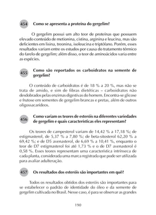 190
Como se apresenta a proteína do gergelim?
O gergelim possui um alto teor de proteínas que possuem
elevado conteúdo de metionina, cistina, arginina e leucina, mas são
deficientes em lisina, treonina, isoleucina e triptófano. Porém, esses
resultados variam entre os estudos por causa do tratamento térmico
do farelo de gergelim; além disso, o teor de aminoácidos varia entre
as espécies.
Como são reportados os carboidratos na semente de
gergelim?
O conteúdo de carboidratos é de 18 % a 20 %, mas não se
trata de amido, e sim de fibras dietéticas – carboidratos não
desdobrados pelas enzimas digestivas do homem. Encontra-se glicose
e frutose em sementes de gergelim brancas e pretas, além de outros
oligossacarídeos.
Como variam os teores de esteróis na diferentes variedades
de gergelim e quais características eles representam?
Os teores de campesterol variam de 14,42 % a 17,18 %; de
estigmasterol, de 5,37 % a 7,80 %; de beta-sitosterol 62,20 % a
69,42 %; e de D5 avenasterol, de 6,69 % a 10,41 %, enquanto o
teor de D7 estigmasterol foi até 1,73 % e o de D7 avenasterol é
0,58 %. Esses teores representam uma característica intrínseca de
cada planta, considerada uma marca registrada que pode ser utilizada
para avaliar adulteração.
Os resultados dos esteróis são importantes em quê?
Todos os resultados obtidos dos esteróis são importantes para
se estabelecer o padrão de identidade do óleo e da semente de
gergelim cultivada no Brasil. Nesse caso, é para se observar as grandes
282455
282456
282457
282454
 