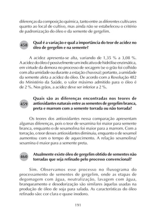 191
diferenças da composição química, tanto entre as diferentes cultivares
quanto ao local de cultivo, mas ainda não se estabeleceu o critério
de padronização do óleo e da semente de gergelim.
Qual é a variação e qual a importância do teor de acidez no
óleo de gergelim e na semente?
A acidez apresenta-se alta, variando de 1,35 % a 3,08 %.
Aacidezdoóleoépossivelmenteumindicativodehidróliseenzimática,
em virtude da demora no processo de secagem (se o grão foi colhido
com alta umidade ou durante a estação chuvosa); portanto, a umidade
da semente afeta a acidez do óleo. De acordo com a Resolução 482
do Ministério da Saúde, o valor máximo admitido para o óleo é
de 2 %. Nos grãos, a acidez deve ser inferior a 2 %.
Quais são as diferenças encontradas nos teores de
antioxidantes naturais entre as sementes de gergelim branca,
preta e marrom com a semente torrada ou não torrada?
Os teores dos antioxidantes nessa comparação apresentam
algumas diferenças, pois o teor de sesamina foi maior para semente
branca, enquanto o de sesamolina foi maior para a marrom. Com a
torração, o teor desses antioxidantes diminuiu, enquanto o de sesamol
aumentou com o tempo de aquecimento. A relação sesamolina/
sesamina é maior para a semente preta.
Atualmente existe óleo de gergelim obtido de sementes não
torradas que seja refinado pelo processo convencional?
Sim. Observamos esse processo no fluxograma do
processamento de sementes de gergelim, onde as etapas de
degomagem com água, neutralização, lavagem com água,
branqueamento e desodorização são similares àquelas usadas na
produção de óleo de soja para salada. As características do óleo
refinado são: cor clara e quase inodoro.
282458
282459
282460
 