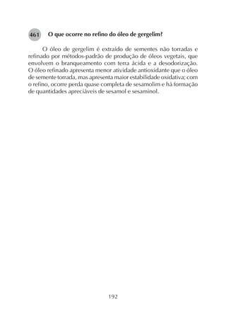 192
282461 O que ocorre no refino do óleo de gergelim?
O óleo de gergelim é extraído de sementes não torradas e
refinado por métodos-padrão de produção de óleos vegetais, que
envolvem o branqueamento com terra ácida e a desodorização.
O óleo refinado apresenta menor atividade antioxidante que o óleo
de semente torrada, mas apresenta maior estabilidade oxidativa; com
o refino, ocorre perda quase completa de sesamolim e há formação
de quantidades apreciáveis de sesamol e sesaminol.
 