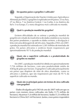 194
Em quantos países o gergelim é cultivado?
Segundo a Organização das Nações Unidas para Agricultura e
Alimentação (FAO), o gergelim é explorado em 69 países: 25 na Ásia,
27 na África, 7 na América Central, 1 no Caribe, 6 na América do
Sul e 3 na Europa. É a nona oleaginosa mais cultivada no mundo.
Qual é a produção mundial do gergelim?
Existem dificuldades de se estimar a produção mundial de
gergelim em virtude da insuficiência de dados estatísticos na maioria
dos países produtores, e quando os dados existem, a divulgação é
feita com uma defasagem de até três anos. Segundo a FAO, em 2007,
a produção mundial foi estimada em 3,381 milhões de toneladas de
grãos. Os países africanos e asiáticos foram responsáveis por
aproximadamente 95 % da produção mundial.
Quais são a superfície cultivada e a produtividade do
gergelim no mundo?
Em 2007, a produção mundial foi obtida em aproximadamente
7,726 milhões de hectares, com uma produtividade média de
438 kg de grãos por hectare. O gergelim é cultivado principalmente
em países que dispõem de mão de obra abundante, como os
africanos e asiáticos, que são responsáveis por mais de 95 % da
superfície cultivada no mundo.
Quais são os principais países em termos de área cultivada
com gergelim?
Dados divulgados pela FAO do ano de 2007 indicam que os
países com maiores áreas cultivadas são Índia (1,75 milhão de
hectares), Myanmar (1,6 milhão de hectares), Sudão (1,53 milhão de
hectares) e China (621 mil hectares). Juntos, esses países respondem
282462
282463
282464
282465
 