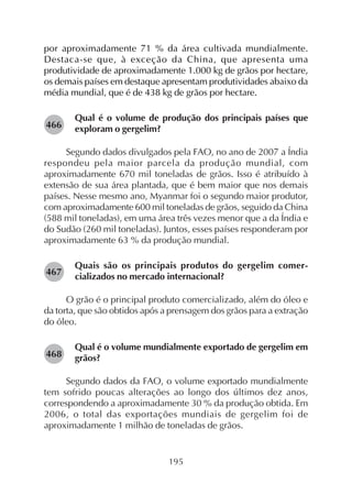 195
por aproximadamente 71 % da área cultivada mundialmente.
Destaca-se que, à exceção da China, que apresenta uma
produtividade de aproximadamente 1.000 kg de grãos por hectare,
os demais países em destaque apresentam produtividades abaixo da
média mundial, que é de 438 kg de grãos por hectare.
Qual é o volume de produção dos principais países que
exploram o gergelim?
Segundo dados divulgados pela FAO, no ano de 2007 a Índia
respondeu pela maior parcela da produção mundial, com
aproximadamente 670 mil toneladas de grãos. Isso é atribuído à
extensão de sua área plantada, que é bem maior que nos demais
países. Nesse mesmo ano, Myanmar foi o segundo maior produtor,
com aproximadamente 600 mil toneladas de grãos, seguido da China
(588 mil toneladas), em uma área três vezes menor que a da Índia e
do Sudão (260 mil toneladas). Juntos, esses países responderam por
aproximadamente 63 % da produção mundial.
Quais são os principais produtos do gergelim comer-
cializados no mercado internacional?
O grão é o principal produto comercializado, além do óleo e
da torta, que são obtidos após a prensagem dos grãos para a extração
do óleo.
Qual é o volume mundialmente exportado de gergelim em
grãos?
Segundo dados da FAO, o volume exportado mundialmente
tem sofrido poucas alterações ao longo dos últimos dez anos,
correspondendo a aproximadamente 30 % da produção obtida. Em
2006, o total das exportações mundiais de gergelim foi de
aproximadamente 1 milhão de toneladas de grãos.
282466
282467
282468
 