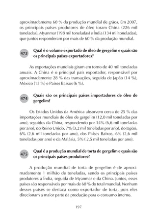 197
aproximadamente 60 % da produção mundial de grãos. Em 2007,
os principais países produtores de óleo foram China (226 mil
toneladas), Myanmar (198 mil toneladas) e Índia (134 mil toneladas),
que juntos responderam por mais de 60 % da produção mundial.
Qual é o volume exportado de óleo de gergelim e quais são
os principais países exportadores?
As exportações mundiais giram em torno de 40 mil toneladas
anuais. A China é o principal país exportador, responsável por
aproximadamente 28 % das transações, seguida de Japão (14 %),
México (13 %) e Países Baixos (6 %).
Quais são os principais países importadores de óleo de
gergelim?
Os Estados Unidos da América absorvem cerca de 25 % das
importações mundiais de óleo de gergelim (12,0 mil toneladas por
ano), seguidos da China, respondendo por 14% (6,6 mil toneladas
por ano), do Reino Unido, 7% (3,2 mil toneladas por ano), do Japão,
6% (2,6 mil toneladas por ano), dos Países Baixos, 6% (2,6 mil
toneladas por ano) e da Malásia, 5% ( 2,5 mil toneladas por ano).
Qual é a produção mundial de torta de gergelim e quais são
os principais países produtores?
A produção mundial de torta de gergelim é de aproxi-
madamente 1 milhão de toneladas, sendo os principais países
produtores a Índia, seguida de Myanmar e da China. Juntos, esses
países são responsáveis por mais de 60 % do total mundial. Nenhum
desses países se destaca como exportador de torta, pois eles
direcionam a maior parte da produção para o consumo interno.
282473
282474
282475
 