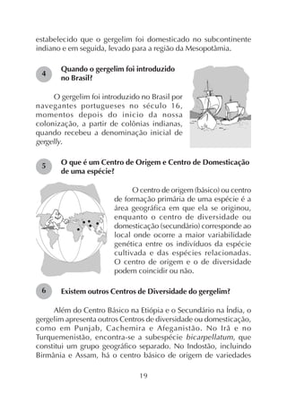 19
estabelecido que o gergelim foi domesticado no subcontinente
indiano e em seguida, levado para a região da Mesopotâmia.
Quando o gergelim foi introduzido
no Brasil?
O gergelim foi introduzido no Brasil por
navegantes portugueses no século 16,
momentos depois do inicio da nossa
colonização, a partir de colônias indianas,
quando recebeu a denominação inicial de
gergelly.
O que é um Centro de Origem e Centro de Domesticação
de uma espécie?
O centro de origem (básico) ou centro
de formação primária de uma espécie é a
área geográfica em que ela se originou,
enquanto o centro de diversidade ou
domesticação (secundário) corresponde ao
local onde ocorre a maior variabilidade
genética entre os indivíduos da espécie
cultivada e das espécies relacionadas.
O centro de origem e o de diversidade
podem coincidir ou não.
Existem outros Centros de Diversidade do gergelim?
Além do Centro Básico na Etiópia e o Secundário na Índia, o
gergelim apresenta outros Centros de diversidade ou domesticação,
como em Punjab, Cachemira e Afeganistão. No Irã e no
Turquemenistão, encontra-se a subespécie bicarpellatum, que
constitui um grupo geográfico separado. No Indostão, incluindo
Birmânia e Assam, há o centro básico de origem de variedades
4
5
6
 