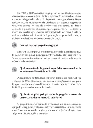 200
De 1995 a 2007, o cultivo do gergelim no Brasil sofreu poucas
alterações em termos de área plantada e produção, apesar de existirem
novas tecnologias de cultivo à disposição dos agricultores. Nesse
período, houve incrementos da produção em algumas regiões do
País, mas acompanhadas de diminuições em outras. Tal fato é
atribuído a problemas climáticos (principalmente no Nordeste), a
pouco acesso dos agricultores a informações de mercado, à falta de
políticas públicas de incentivo à produção e, principalmente, a
problemas relacionados com a comercialização.
O Brasil importa gergelim em grãos?
Sim. O Brasil importa, anualmente, cerca de 2,5 mil toneladas
de gergelim em grãos, principalmente da Índia, do Paraguai e da
Espanha, além de importar, em menor escala, de outros países como
a Guatemala e o México.
Qual a quantidade de gergelim que é destinada anualmente
ao consumo alimentício no Brasil?
A quantidade destinada ao consumo alimentício no Brasil gira
em torno de 19 mil toneladas por ano. A produção nacional, que é
de aproximadamente 16 mil toneladas anuais, precisa crescer cerca
de 19 % para atender a essa demanda.
Quais são os principais produtos do gergelim e como são
comercializados no mercado brasileiro?
O gergelim é comercializado em forma bruta com pouco valor
agregado (em grãos), em formas intermediárias (óleo, farinha, farelo
e torta), ou em forma de produtos alimentícios (balas, doces, pães,
salgados e biscoitos, dentre outros).
282482
282483
282484
 