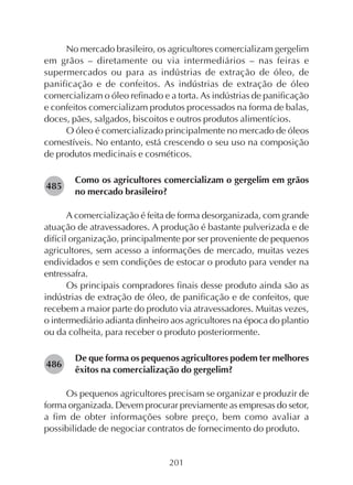 201
No mercado brasileiro, os agricultores comercializam gergelim
em grãos – diretamente ou via intermediários – nas feiras e
supermercados ou para as indústrias de extração de óleo, de
panificação e de confeitos. As indústrias de extração de óleo
comercializam o óleo refinado e a torta. As indústrias de panificação
e confeitos comercializam produtos processados na forma de balas,
doces, pães, salgados, biscoitos e outros produtos alimentícios.
O óleo é comercializado principalmente no mercado de óleos
comestíveis. No entanto, está crescendo o seu uso na composição
de produtos medicinais e cosméticos.
Como os agricultores comercializam o gergelim em grãos
no mercado brasileiro?
A comercialização é feita de forma desorganizada, com grande
atuação de atravessadores. A produção é bastante pulverizada e de
difícil organização, principalmente por ser proveniente de pequenos
agricultores, sem acesso a informações de mercado, muitas vezes
endividados e sem condições de estocar o produto para vender na
entressafra.
Os principais compradores finais desse produto ainda são as
indústrias de extração de óleo, de panificação e de confeitos, que
recebem a maior parte do produto via atravessadores. Muitas vezes,
o intermediário adianta dinheiro aos agricultores na época do plantio
ou da colheita, para receber o produto posteriormente.
De que forma os pequenos agricultores podem ter melhores
êxitos na comercialização do gergelim?
Os pequenos agricultores precisam se organizar e produzir de
forma organizada. Devem procurar previamente as empresas do setor,
a fim de obter informações sobre preço, bem como avaliar a
possibilidade de negociar contratos de fornecimento do produto.
282485
282486
 