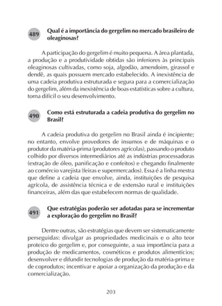 203
Qual é a importância do gergelim no mercado brasileiro de
oleaginosas?
A participação do gergelim é muito pequena. A área plantada,
a produção e a produtividade obtidas são inferiores às principais
oleaginosas cultivadas, como soja, algodão, amendoim, girassol e
dendê, as quais possuem mercado estabelecido. A inexistência de
uma cadeia produtiva estruturada e segura para a comercialização
do gergelim, além da inexistência de boas estatísticas sobre a cultura,
torna difícil o seu desenvolvimento.
Como está estruturada a cadeia produtiva do gergelim no
Brasil?
A cadeia produtiva do gergelim no Brasil ainda é incipiente;
no entanto, envolve provedores de insumos e de máquinas e o
produtor da matéria-prima (produtores agrícolas), passando o produto
colhido por diversos intermediários até as indústrias processadoras
(extração de óleo, panificação e confeitos) e chegando finalmente
ao comércio varejista (feiras e supermercados). Essa é a linha mestra
que define a cadeia que envolve, ainda, instituições de pesquisa
agrícola, de assistência técnica e de extensão rural e instituições
financeiras, além das que estabelecem normas de qualidade.
Que estratégias poderão ser adotadas para se incrementar
a exploração do gergelim no Brasil?
Dentre outras, são estratégias que devem ser sistematicamente
perseguidas: divulgar as propriedades medicinais e o alto teor
proteico do gergelim e, por conseguinte, a sua importância para a
produção de medicamentos, cosméticos e produtos alimentícios;
desenvolver e difundir tecnologias de produção da matéria-prima e
de coprodutos; incentivar e apoiar a organização da produção e da
comercialização.
282490
282491
282489
 