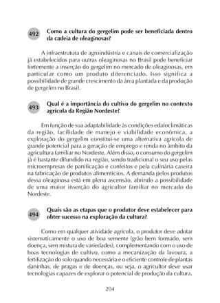 204
Como a cultura do gergelim pode ser beneficiada dentro
da cadeia de oleaginosas?
A infraestrutura de agroindústria e canais de comercialização
já estabelecidos para outras oleaginosas no Brasil pode beneficiar
fortemente a inserção do gergelim no mercado de oleaginosas, em
particular como um produto diferenciado. Isso significa a
possibilidade de grande crescimento da área plantada e da produção
de gergelim no Brasil.
Qual é a importância do cultivo do gergelim no contexto
agrícola da Região Nordeste?
Em função de sua adaptabilidade às condições edafoclimáticas
da região, facilidade de manejo e viabilidade econômica, a
exploração do gergelim constitui-se uma alternativa agrícola de
grande potencial para a geração de emprego e renda no âmbito da
agricultura familiar no Nordeste. Além disso, o consumo do gergelim
já é bastante difundido na região, sendo tradicional o seu uso pelas
microempresas de panificação e confeitos e pela culinária caseira
na fabricação de produtos alimentícios. A demanda pelos produtos
dessa oleaginosa está em plena ascensão, abrindo a possibilidade
de uma maior inserção do agricultor familiar no mercado do
Nordeste.
Quais são as etapas que o produtor deve estabelecer para
obter sucesso na exploração da cultura?
Como em qualquer atividade agrícola, o produtor deve adotar
sistematicamente o uso de boa semente (grão bem formado, sem
doença, sem mistura de variedades), complementando com o uso de
boas tecnologias de cultivo, como a mecanização da lavoura, a
fertilização do solo quando necessária e o eficiente controle de plantas
daninhas, de pragas e de doenças, ou seja, o agricultor deve usar
tecnologias capazes de explorar o potencial de produção da cultura.
282493
282494
282492
 