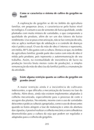 205
Como se caracteriza o sistema de cultivo do gergelim no
Brasil?
A exploração do gergelim se dá no âmbito da agricultura
familiar, em pequenas áreas, e caracteriza-se pelo baixo nível
tecnológico. É comum o uso de sementes de baixa qualidade, sendo
plantadas com muita mistura de variedades, o que compromete a
qualidade do produto, além de ser um dos fatores do baixo
rendimento. Usa-se pouca mecanização, não se faz correção do solo,
não se aplica nenhum tipo de adubação e o controle de doenças
não é prática usual. O uso da mão de obra é intenso e representa,
em média, 80 % dos gastos com a cultura. Destaca-se que, no âmbito
da agricultura familiar, grande parte dos custos com mão de obra é
retida pelo produtor, pois representa a autorremuneração de seu
trabalho. Assim, na eventualidade de inexistência de lucro na
produção (receita bruta menos custo de produção), a simples
remuneração da mão de obra (ou da família) justifica a manutenção
da atividade.
Existe alguma restrição quanto ao cultivo do gergelim em
grandes áreas?
A maior restrição ainda é a inexistência de cultivares
indeiscentes, o que dificulta a mecanização da lavoura na fase da
colheita. Além disso, ainda não existem implementos adaptados à
colheita mecanizada, especialmente para o processo de corte e
secagem das plantas. No entanto, mesmo com o uso de variedades
deiscentes e práticas culturais apropriadas, como o uso de dessecantes
quando os frutos atingem a fase de maturação e antes da abertura
das cápsulas, é possível realizar a colheita mecânica com colhedeiras
desenvolvidas para a cultura da soja que podem ser reguladas e
adaptadas para a colheita do gergelim.
282496
282495
 