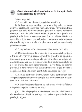 206
Quais são os principais pontos fracos da fase agrícola da
cadeia produtiva do gergelim?
São os seguintes:
a) O reduzido uso de sementes de boa qualidade.
b) Problemas relacionados com a tecnologia de produção
agrícola: ainda há muito espaço para aumento da produtividade do
gergelim por meio do melhoramento genético, inclusive por via de
obtenção de variedades indeiscentes, o que evitaria perdas na
produção e facilitaria a mecanização na fase da colheita. Há ainda a
necessidade de se proceder a melhorias no preparo do solo, à adoção
do uso de irrigação, a melhor adubação e a melhor controle de
plantas daninhas.
c) Os agricultores têm pouco conhecimento do mercado.
d) Desorganização da produção e da comercialização: a
estrutura de comercialização agricultor-agroindústria contribui
fortemente para o desestímulo do uso de melhor tecnologia de
produção, uma vez que a remuneração do produtor não reflete os
preços praticados pela agroindústria. Na verdade, os setores
produtivo e transformador não estão estruturados, o que dificulta a
negociação dos pedidos em quantidade, qualidade e preços.
e) Além da política de crédito, faltam outras políticas públicas
adequadas que levem em consideração as circunstâncias sob as quais
operam as unidades familiares.
f) Os produtores não dispõem de assistência técnica suficiente
e a que existe precisa ser reestruturada.
g) O cultivo do gergelim no Nordeste é limitado pela incerteza
das condições climáticas, ou seja, não existe a garantia de uma
produção regular.
282497
 