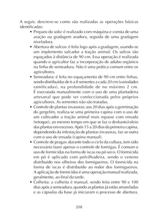 208
A seguir, descreve-se como são realizadas as operações básicas
identificadas:
• Preparo do solo: é realizado com máquina e consta de uma
aração ou gradagem aradora, seguida de uma gradagem
niveladora.
• Abertura de sulcos: é feita logo após a gradagem, usando-se
um implemento sulcador a tração animal. Os sulcos são
espaçados à distância de 90 cm. Essa operação é realizada
quando o agricultor faz a incorporação de adubo orgânico
na linha de semeadura. Não é uma prática comum entre os
agricultores.
• Semeadura: é feita no espaçamento de 90 cm entre linhas,
sendo distribuídas de 6 a 8 sementes a cada 20 cm (variedades
ramificadas), na profundidade de no máximo 2 cm.
É executada manualmente com o uso de uma plantadeira
artesanal que pode ser confeccionada pelos próprios
agricultores. As sementes não são tratadas.
• Controle de plantas invasoras: aos 20 dias após a germinação
do gergelim, realiza-se uma primeira capina com o uso de
um cultivador a tração animal mais repasse com enxada
(retoque), ao mesmo tempo em que se faz o desbaste/raleio
das plantas em excesso. Após 15 a 20 dias da primeira capina,
dependendo da infestação de plantas invasoras, faz-se outra
com o uso de enxada (capina manual).
• Controle de pragas: durante todo o ciclo da cultura, tem sido
necessário fazer apenas o controle de formigas. É comum o
uso de formicidas na forma de iscas ou pó seco. O formicida
em pó é aplicado com polvilhadeira, sendo o veneno
distribuído nos olheiros dos formigueiros. O formicida na
forma de iscas é distribuído ao redor dos formigueiros.
A aplicação de formicidas é uma operação manual realizada,
geralmente, ao final da tarde.
• Colheita: a colheita é manual, sendo feita entre 90 e 100
dias após a semeadura, quando as plantas já estão amareladas
e as cápsulas da base já iniciaram o processo de abertura.
 