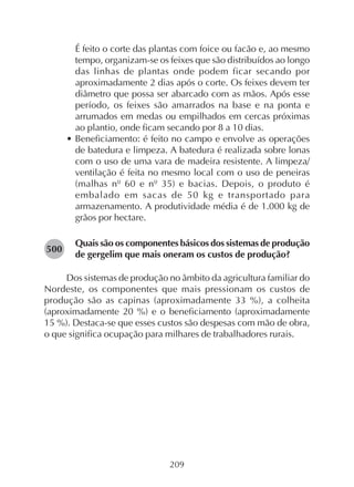 209
É feito o corte das plantas com foice ou facão e, ao mesmo
tempo, organizam-se os feixes que são distribuídos ao longo
das linhas de plantas onde podem ficar secando por
aproximadamente 2 dias após o corte. Os feixes devem ter
diâmetro que possa ser abarcado com as mãos. Após esse
período, os feixes são amarrados na base e na ponta e
arrumados em medas ou empilhados em cercas próximas
ao plantio, onde ficam secando por 8 a 10 dias.
• Beneficiamento: é feito no campo e envolve as operações
de batedura e limpeza. A batedura é realizada sobre lonas
com o uso de uma vara de madeira resistente. A limpeza/
ventilação é feita no mesmo local com o uso de peneiras
(malhas nº 60 e nº 35) e bacias. Depois, o produto é
embalado em sacas de 50 kg e transportado para
armazenamento. A produtividade média é de 1.000 kg de
grãos por hectare.
Quais são os componentes básicos dos sistemas de produção
de gergelim que mais oneram os custos de produção?
Dos sistemas de produção no âmbito da agricultura familiar do
Nordeste, os componentes que mais pressionam os custos de
produção são as capinas (aproximadamente 33 %), a colheita
(aproximadamente 20 %) e o beneficiamento (aproximadamente
15 %). Destaca-se que esses custos são despesas com mão de obra,
o que significa ocupação para milhares de trabalhadores rurais.
282500
 