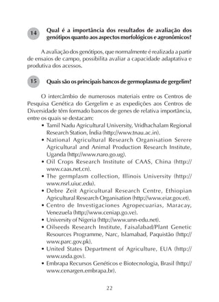 22
Qual é a importância dos resultados de avaliação dos
genótipos quanto aos aspectos morfológicos e agronômicos?
A avaliação dos genótipos, que normalmente é realizada a partir
de ensaios de campo, possibilita avaliar a capacidade adaptativa e
produtiva dos acessos.
Quais são os principais bancos de germoplasma de gergelim?
O intercâmbio de numerosos materiais entre os Centros de
Pesquisa Genética do Gergelim e as expedições aos Centros de
Diversidade têm formado bancos de genes de relativa importância,
entre os quais se destacam:
• Tamil Nadu Agricultural University, Vridhachalam Regional
Research Station, Índia (http://www.tnau.ac.in).
• National Agricultural Research Organisation Serere
Agricultural and Animal Production Research Institute,
Uganda (http://www.naro.go.ug).
• Oil Crops Research Institute of CAAS, China (http://
www.caas.net.cn).
• The germplasm collection, Illinois University (http://
www.nsrl.uiuc.edu).
• Debre Zeit Agricultural Research Centre, Ethiopian
Agricultural Research Organisation (http://www.eiar.gov.et).
• Centro de Investigaciones Agropecuarias, Maracay,
Venezuela (http://www.ceniap.go.ve).
• University of Nigeria (http://www.unn-edu.net).
• Oilseeds Research Institute, Faisalabad/Plant Genetic
Resources Programme, Narc, Islamabad, Paquistão (http://
www.parc.gov.pk).
• United States Department of Agriculture, EUA (http://
www.usda.gov).
• Embrapa Recursos Genéticos e Biotecnologia, Brasil (http://
www.cenargen.embrapa.br).
14
15
 