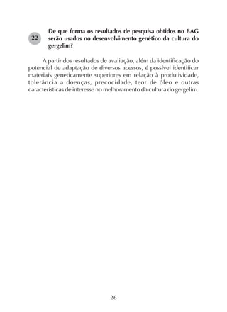 26
De que forma os resultados de pesquisa obtidos no BAG
serão usados no desenvolvimento genético da cultura do
gergelim?
A partir dos resultados de avaliação, além da identificação do
potencial de adaptação de diversos acessos, é possível identificar
materiais geneticamente superiores em relação à produtividade,
tolerância a doenças, precocidade, teor de óleo e outras
características de interesse no melhoramento da cultura do gergelim.
22
 