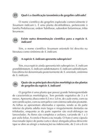 28
Qual é a classificação taxonômica do gergelim cultivado?
O nome científico do gergelim explorado comercialmente é
Sesamum indicum L. É uma planta dicotiledônea, pertencente à
família Pedaliaceae, ordem Tubiflorae, subordem Solamineae, tribo
Sesameae.
Existe outra denominação científica para a espécie S.
indicum?
Sim, o nome científico Sesamum orientale foi descrito na
literatura como sinônimo de S. indicum.
A espécie S. indicum apresenta subespécies?
Sim, essa espécie ainda apresenta três subespécies: S. indicum
grandidentatum, S. indicum subdentatum e S. indicum subindivisum.
Esta última foi denominada posteriormente de S. orientale, sinônimo
de S. indicum.
Quais são as principais descrições morfológicas das plantas
de gergelim da espécie S. indicum?
O gergelim é uma planta que possui grande heterogeneidade
de características morfológicas. Tem período vegetativo de 3 a 4
meses. Apresenta altura entre 0,5 m e 3,0 m, de caule ereto, com ou
sem ramificações, com ou sem pelo e com sistema radicular pivotante.
As folhas se apresentam alternadas e opostas, sendo as da parte
inferior da planta adulta mais largas e irregularmente dentadas ou
trilobadas, enquanto as da parte superior são oval-oblongas ou
lanceoladas. As flores são completas e axilares, variando de 1 a 3
por axila foliar. A corola é branca ou rosada. O fruto é uma cápsula
mucronada (ápice de ponta curta e dura) alongada pilosa deiscente
(que se abre ao atingir a maturação) ou indeiscente, de 2 cm a 8 cm
24
25
26
23
 
