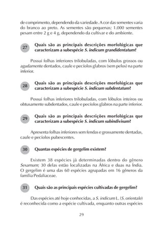 29
de comprimento, dependendo da variedade. A cor das sementes varia
do branco ao preto. As sementes são pequenas; 1.000 sementes
pesam entre 2 g e 4 g, dependendo da cultivar e do ambiente.
Quais são as principais descrições morfológicas que
caracterizam a subespécie S. indicum grandidentatum?
Possui folhas inferiores trilobuladas, com lóbulos grossos ou
agudamente dentados, caule e pecíolos glabros (sem pelos) na parte
inferior.
Quais são as principais descrições morfológicas que
caracterizam a subespécie S. indicum subdentatum?
Possui folhas inferiores trilobuladas, com lóbulos inteiros ou
obtusamente subdentados, caule e pecíolos glabros na parte inferior.
Quais são as principais descrições morfológicas que
caracterizam a subespécie S. indicum subindivisum?
Apresenta folhas inferiores sem fendas e grossamente dentadas,
caule e pecíolos pubescentes.
Quantas espécies de gergelim existem?
Existem 38 espécies já determinadas dentro do gênero
Sesamum; 30 delas estão localizadas na África e duas na Índia.
O gergelim é uma das 60 espécies agrupadas em 16 gêneros da
família Pedaliaceae.
Quais são as principais espécies cultivadas de gergelim?
Das espécies até hoje conhecidas, a S. indicum L. (S. orientale)
é reconhecida como a espécie cultivada, enquanto outras espécies
27
28
29
30
31
 