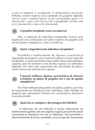 31
e para S. radiatum, S. occidentale, S. Schinzianum, 2n=2x=64.
Portanto, existem espécies e/ou variedades de gergelim diploides
(2n=2x) com o número básico (x) de cromossomos igual a 13
(2n=2x=26) e com x=16 (2n=2x=32) e tetraploides (2n=4x) com
x=13 (2n=4x=52) e com x=16 (2n=4x=64).
O gergelim tetraploide ocorre na natureza?
Não. A obtenção de indivíduos tetraploides ocorreu pela
duplicação dos cromossomos de outras espécies de gergelim com
uso de agentes mutagênicos, como a colchicina.
Qual é a importância dos indivíduos tetraploides?
Possibilita o melhoramento de algumas características
importantes do gergelim, pois é possível explorar o maior vigor dos
tetraploides, os quais apresentam altura, folhas, flores, grãos de pólen,
cápsulas, peso de sementes e teor de óleo superior aos indivíduos
diploides. Por outro lado, apresentam alta esterilidade de pólen e
menor número de sementes por cápsula.
É possível melhorar algumas características de interesse
econômico na planta de gergelim sem o uso de agentes
mutagênicos?
Sim. Pelo melhoramento genético de plantas, pode-se, por meio
de cruzamento ou hibridação entre indivíduos, obter híbridos de
gergelim que apresentam melhoria de características desejáveis
economicamente.
Quais são as vantagens e desvantagens dos híbridos?
A obtenção de um híbrido é muito importante no
melhoramento genético de uma espécie vegetal, pois permite reunir
características desejáveis em um só indivíduo. Isso possibilita o
desenvolvimento de novas variedades, uma vez que de cruzamentos
38
36
35
37
 