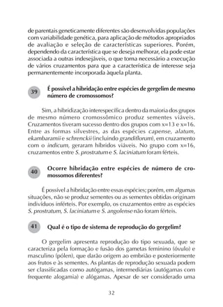 32
de parentais geneticamente diferentes são desenvolvidas populações
com variabilidade genética, para aplicação de métodos apropriados
de avaliação e seleção de características superiores. Porém,
dependendo da característica que se deseja melhorar, ela pode estar
associada a outras indesejáveis, o que torna necessário a execução
de vários cruzamentos para que a característica de interesse seja
permanentemente incorporada àquela planta.
É possível a hibridação entre espécies de gergelim de mesmo
número de cromossomos?
Sim, a hibridização interespecífica dentro da maioria dos grupos
de mesmo número cromossômico produz sementes viáveis.
Cruzamentos tiveram sucesso dentro dos grupos com x=13 e x=16.
Entre as formas silvestres, as das espécies capense, alatum,
ekambaramii e schrenckii (incluindo grandiflorum), em cruzamento
com o indicum, geraram híbridos viáveis. No grupo com x=16,
cruzamentos entre S. prostratum e S. laciniatum foram férteis.
Ocorre hibridação entre espécies de número de cro-
mossomos diferentes?
É possível a hibridação entre essas espécies; porém, em algumas
situações, não se produz sementes ou as sementes obtidas originam
indivíduos inférteis. Por exemplo, os cruzamentos entre as espécies
S. prostratum, S. laciniatum e S. angolense não foram férteis.
Qual é o tipo de sistema de reprodução do gergelim?
O gergelim apresenta reprodução do tipo sexuada, que se
caracteriza pela formação e fusão dos gametas feminino (óvulo) e
masculino (pólen), que darão origem ao embrião e posteriormente
aos frutos e às sementes. As plantas de reprodução sexuada podem
ser classificadas como autógamas, intermediárias (autógamas com
frequente alogamia) e alógamas. Apesar de ser considerado uma
40
41
39
 
