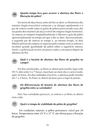 36
Quanto tempo leva para ocorrer a abertura das flores e
liberação do pólen?
Em torno de duas horas antes da flor se abrir, os filamentos dos
estames (órgão masculino) começam a se alongar rapidamente e o
par de anteras (onde estão os grãos de pólen) posicionado mais alto
(na ponta dos estames) alcança o nível do estigma (órgão feminino).
As anteras se rompem longitudinalmente e liberam o grão de pólen
aproximadamente no tempo em que a flor se abre. Sucessivamente,
o segundo par de anteras se rompe e, ao mesmo tempo, os dois
lóbulos pilosos do estigma se separam pelo contato com as anteras e
recebem grande quantidade de pólen sobre a superfície interna.
Assim, a polinização ocorre um pouco antes e um pouco depois da
abertura da flor.
Qual é o horário de abertura das flores de gergelim no
campo?
Em dias ensolarados, as flores se abrem pela manhã, logo cedo
(95 % abre entre 5 e 7 horas), murcham ao meio dia e caem à tarde,
após 16 horas. Em dias nublados e/ou frios, a abertura pode retardar
em 1 a 2 horas. As flores se abrem da base para o topo da planta.
Há diferenciação de horário de abertura das flores de
gergelim entre as variedades?
Sim. Nas variedades precoces, as anteras e as flores se abrem
mais cedo.
Qual é o tempo de viabilidade do pólen de gergelim?
Em condições naturais, o pólen permanece viável por 24
horas. Temperaturas entre 24 °C e 27 °C são ótimas para a floração
do gergelim.
48
49
50
51
 