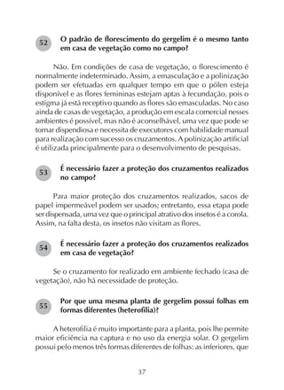 37
O padrão de florescimento do gergelim é o mesmo tanto
em casa de vegetação como no campo?
Não. Em condições de casa de vegetação, o florescimento é
normalmente indeterminado. Assim, a emasculação e a polinização
podem ser efetuadas em qualquer tempo em que o pólen esteja
disponível e as flores femininas estejam aptas à fecundação, pois o
estigma já está receptivo quando as flores são emasculadas. No caso
ainda de casas de vegetação, a produção em escala comercial nesses
ambientes é possível, mas não é aconselhável, uma vez que pode se
tornar dispendiosa e necessita de executores com habilidade manual
para realização com sucesso os cruzamentos. A polinização artificial
é utilizada principalmente para o desenvolvimento de pesquisas.
É necessário fazer a proteção dos cruzamentos realizados
no campo?
Para maior proteção dos cruzamentos realizados, sacos de
papel impermeável podem ser usados; entretanto, essa etapa pode
ser dispensada, uma vez que o principal atrativo dos insetos é a corola.
Assim, na falta desta, os insetos não visitam as flores.
É necessário fazer a proteção dos cruzamentos realizados
em casa de vegetação?
Se o cruzamento for realizado em ambiente fechado (casa de
vegetação), não há necessidade de proteção.
Por que uma mesma planta de gergelim possui folhas em
formas diferentes (heterofilia)?
A heterofilia é muito importante para a planta, pois lhe permite
maior eficiência na captura e no uso da energia solar. O gergelim
possui pelo menos três formas diferentes de folhas: as inferiores, que
52
53
54
55
 