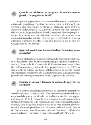 40
Quando se iniciaram as pesquisas de melhoramento
genético do gergelim no Brasil?
As primeiras pesquisas visando ao melhoramento genético da
cultura do gergelim no Brasil ocorreram a partir da introdução de
germoplasma procedente da Bulgária, efetuadas pelo Instituto
Agronômico de Campinas (IAC). Porém, somente em 1936, por meio
da introdução de germoplasma da Índia, é que trabalhos de pesquisas
foram iniciados com o objetivo imediato de conhecer o
comportamento das plantas em nosso país, eliminando-se aquelas
agronomicamente inaptas, segundo relatório da Seção de
Oleaginosas do IAC (1938).
A partir dessas introduções, que atividades de pesquisa foram
realizadas?
Foram efetuadas avaliações e seleção de materiais produtivos,
e, na década de 1950, foram recomendadas para plantio as cultivares
Morada, Venezuela 51 e Venezuela 52. Posteriormente, os trabalhos
de melhoramento genético do IAC possibilitaram, em 1983, o
lançamento da cultivar IAC-Ouro, obtida por meio de seleção massal
emintroduçõesprocedentesdosEstadosUnidos.Essacultivarapresenta
porte baixo, maturação uniforme e ciclo vegetativo de 120 dias.
Quando se iniciou o fomento da cultura do gergelim no
Nordeste?
O incentivo à exploração comercial da cultura do gergelim no
Nordeste ocorreu na década de 1970, com o objetivo de reduzir a
estacionalidade e a ociosidade das indústrias de óleo da região,
estimada em 59 %. E em função da sua adaptabilidade às condições
de baixa precipitação e de exploração agrícola e industrial bastante
simples, além da grande disponibilidade de mão de obra, diversos
estudos efetuados pelo Banco do Nordeste do Brasil e pelo Centro
de Treinamento em Desenvolvimento Econômico (Cetrede)
recomendavam o incentivo a essa cultura na Região Nordeste.
58
59
60
 