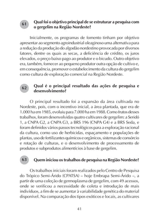41
Qual foi o objetivo principal de se estruturar a pesquisa com
o gergelim na Região Nordeste?
Inicialmente, os programas de fomento tinham por objetivo
apresentar ao segmento agroindustrial oleaginoso uma alternativa para
a redução da produção do algodão nordestino provocada por diversos
fatores, dentre os quais as secas, a deficiência de crédito, os juros
elevados, o preço baixo pago ao produtor e o bicudo. Outro objetivo
era, também, fornecer ao pequeno produtor outra opção de cultivo e,
em consequência, promover o estabelecimento da cultura do gergelim
como cultura de exploração comercial na Região Nordeste.
Qual é o principal resultado das ações de pesquisa e
desenvolvimento?
O principal resultado foi a expansão da área cultivada no
Nordeste, pois, com o incentivo inicial, a área plantada, que era de
1.000 ha em 1985, evoluiu para 7.000 ha em 1988. Como frutos desses
trabalhos, foram desenvolvidas quatro cultivares de gergelim: a Seridó
1, a CNPA G2, a CNPA G3, a BRS 196 (CNPA G4) e a BRS Seda, e
foram definidos vários passos tecnológicos para a exploração racional
da cultura, como uso de herbicidas, espaçamento e populações de
plantas, uso de fertilizantes químicos e orgânicos, sistemas de consórcio
e rotação de culturas, e o desenvolvimento de processamento de
produtos e subprodutos alimentícios à base de gergelim.
Quem iniciou os trabalhos de pesquisa na Região Nordeste?
Os trabalhos iniciais foram realizados pelo Centro de Pesquisa
do Trópico Semi-Árido (CPATSA) – hoje Embrapa Semi-Árido –, a
partir de uma coleção de germoplasma de gergelim, com 49 acessos,
onde se verificou a necessidade de coleta e introdução de mais
indivíduos, a fim de se aumentar à variabilidade genética do material
disponível. Na comparação dos tipos exóticos e locais, as cultivares
61
62
63
 