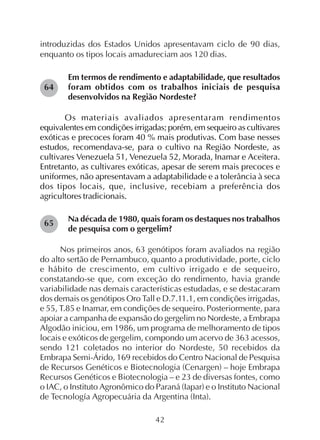42
introduzidas dos Estados Unidos apresentavam ciclo de 90 dias,
enquanto os tipos locais amadureciam aos 120 dias.
Em termos de rendimento e adaptabilidade, que resultados
foram obtidos com os trabalhos iniciais de pesquisa
desenvolvidos na Região Nordeste?
Os materiais avaliados apresentaram rendimentos
equivalentes em condições irrigadas; porém, em sequeiro as cultivares
exóticas e precoces foram 40 % mais produtivas. Com base nesses
estudos, recomendava-se, para o cultivo na Região Nordeste, as
cultivares Venezuela 51, Venezuela 52, Morada, Inamar e Aceitera.
Entretanto, as cultivares exóticas, apesar de serem mais precoces e
uniformes, não apresentavam a adaptabilidade e a tolerância à seca
dos tipos locais, que, inclusive, recebiam a preferência dos
agricultores tradicionais.
Na década de 1980, quais foram os destaques nos trabalhos
de pesquisa com o gergelim?
Nos primeiros anos, 63 genótipos foram avaliados na região
do alto sertão de Pernambuco, quanto a produtividade, porte, ciclo
e hábito de crescimento, em cultivo irrigado e de sequeiro,
constatando-se que, com exceção do rendimento, havia grande
variabilidade nas demais características estudadas, e se destacaram
dos demais os genótipos Oro Tall e D.7.11.1, em condições irrigadas,
e 55, T.85 e Inamar, em condições de sequeiro. Posteriormente, para
apoiar a campanha de expansão do gergelim no Nordeste, a Embrapa
Algodão iniciou, em 1986, um programa de melhoramento de tipos
locais e exóticos de gergelim, compondo um acervo de 363 acessos,
sendo 121 coletados no interior do Nordeste, 50 recebidos da
Embrapa Semi-Árido, 169 recebidos do Centro Nacional de Pesquisa
de Recursos Genéticos e Biotecnologia (Cenargen) – hoje Embrapa
Recursos Genéticos e Biotecnologia – e 23 de diversas fontes, como
o IAC, o Instituto Agronômico do Paraná (Iapar) e o Instituto Nacional
de Tecnología Agropecuária da Argentina (Inta).
64
65
 