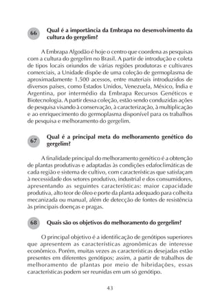 43
Qual é a importância da Embrapa no desenvolvimento da
cultura do gergelim?
A Embrapa Algodão é hoje o centro que coordena as pesquisas
com a cultura do gergelim no Brasil. A partir de introdução e coleta
de tipos locais oriundos de várias regiões produtoras e cultivares
comerciais, a Unidade dispõe de uma coleção de germoplasma de
aproximadamente 1.500 acessos, entre materiais introduzidos de
diversos países, como Estados Unidos, Venezuela, México, Índia e
Argentina, por intermédio da Embrapa Recursos Genéticos e
Biotecnologia. A partir dessa coleção, estão sendo conduzidas ações
de pesquisa visando à conservação, à caracterização, à multiplicação
e ao enriquecimento do germoplasma disponível para os trabalhos
de pesquisa e melhoramento do gergelim.
Qual é a principal meta do melhoramento genético do
gergelim?
A finalidade principal do melhoramento genético é a obtenção
de plantas produtivas e adaptadas às condições edafoclimáticas de
cada região e sistema de cultivo, com características que satisfaçam
à necessidade dos setores produtivo, industrial e dos consumidores,
apresentando as seguintes características: maior capacidade
produtiva, alto teor de óleo e porte da planta adequado para colheita
mecanizada ou manual, além de detecção de fontes de resistência
às principais doenças e pragas.
Quais são os objetivos do melhoramento do gergelim?
O principal objetivo é a identificação de genótipos superiores
que apresentem as características agronômicas de interesse
econômico. Porém, muitas vezes as características desejadas estão
presentes em diferentes genótipos; assim, a partir de trabalhos de
melhoramento de plantas por meio de hibridações, essas
características podem ser reunidas em um só genótipo.
66
67
68
 