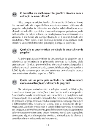 44
O trabalho do melhoramento genético finaliza com a
obtenção de uma cultivar?
Não, porque as exigências de cultivares são dinâmicas, isto é,
há necessidade de disponibilizar constantemente cultivares de
gergelim adaptadas às diferentes condições edafoclimáticas, com
elevado teor de óleo e proteína e tolerantes às principais doenças da
cultura, além de definir sistemas de produção em bases mais rentáveis,
visando à melhoria da competitividade e à rentabilidade dos
produtores. Além disso, o uso contínuo de uma única cultivar pode
induzir à vulnerabilidade dos genótipos a pragas e doenças.
Quais são as características desejáveis de uma cultivar de
gergelim?
As principais características de uma cultivar de gergelim são a
tolerância ou resistência às principais doenças da cultura, ciclo
precoce até 100 dias, porte e hábito de crescimento adequados à
colheita manual ou mecanizada, potencial de produção superior a
1.500 kg de sementes por hectare, sementes de coloração branca
ou creme e teor de óleo superior a 50 %.
Quais são os principais métodos de melhoramento
usados na obtenção de cultivares de gergelim?
Os principais métodos são: a seleção massal, a hibridação,
o melhoramento por mutações e os cruzamentos compostos.
As experiências da hibridização interespecífica e a poliploidia não
têm alcançado os resultados esperados. Na hibridação, basicamente,
as gerações segregantes são conduzidas pelos métodos genealógico
e retrocruzamento. Ressalta-se, ainda, que a introdução de ger-
moplasma, além de enriquecer a variabilidade genética necessária
aos programas de melhoramento, possibilitou fornecer aos agricultores
cultivares superiores em curto prazo. Portanto, não só para o gergelim,
como para algumas das espécies exóticas, a introdução de plantas é
considerada um método de melhoramento.
69
70
71
 