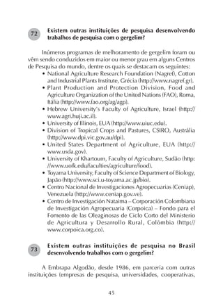 45
Existem outras instituições de pesquisa desenvolvendo
trabalhos de pesquisa com o gergelim?
Inúmeros programas de melhoramento de gergelim foram ou
vêm sendo conduzidos em maior ou menor grau em alguns Centros
de Pesquisa do mundo, dentre os quais se destacam os seguintes:
• National Agriculture Research Foundation (Nagref), Cotton
and Industrial Plants Institute, Grécia (http://www.nagref.gr).
• Plant Production and Protection Division, Food and
Agriculture Organization of the United Nations (FAO), Roma,
Itália (http://www.fao.org/ag/agp).
• Hebrew University’s Faculty of Agriculture, Israel (http://
www.agri.huji.ac.il).
• University of Illinois, EUA (http://www.uiuc.edu).
• Division of Tropical Crops and Pastures, CSIRO, Austrália
(http://www.dpi.vic.gov.au/dpi).
• United States Department of Agriculture, EUA (http://
www.usda.gov).
• University of Khartoum, Faculty of Agriculture, Sudão (http:
//www.uofk.edu/faculties/agriculture/food).
• Toyama University, Faculty of Science Department of Biology,
Japão (http://www.sci.u-toyama.ac.jp/bio).
• Centro Nacional de Investigaciones Agropecuarias (Ceniap),
Venezuela (http://www.ceniap.gov.ve).
• Centro de Investigación Nataima – Corporación Colombiana
de Investigación Agropecuaria (Corpoica) – Fondo para el
Fomento de las Oleaginosas de Ciclo Corto del Ministerio
de Agricultura y Desarrollo Rural, Colômbia (http://
www.corpoica.org.co).
Existem outras instituições de pesquisa no Brasil
desenvolvendo trabalhos com o gergelim?
A Embrapa Algodão, desde 1986, em parceria com outras
instituições (empresas de pesquisa, universidades, cooperativas,
72
73
 