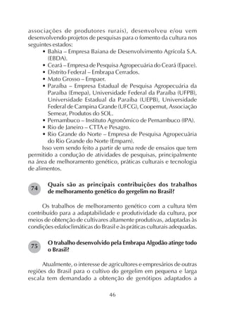 46
associações de produtores rurais), desenvolveu e/ou vem
desenvolvendo projetos de pesquisas para o fomento da cultura nos
seguintes estados:
• Bahia – Empresa Baiana de Desenvolvimento Agrícola S.A.
(EBDA).
• Ceará – Empresa de Pesquisa Agropecuária do Ceará (Epace).
• Distrito Federal – Embrapa Cerrados.
• Mato Grosso – Empaer.
• Paraíba – Empresa Estadual de Pesquisa Agropecuária da
Paraíba (Emepa), Universidade Federal da Paraíba (UFPB),
Universidade Estadual da Paraíba (UEPB), Universidade
Federal de Campina Grande (UFCG), Coopernut, Associação
Semear, Produtos do SOL.
• Pernambuco – Instituto Agronômico de Pernambuco (IPA).
• Rio de Janeiro – CTTA e Pesagro.
• Rio Grande do Norte – Empresa de Pesquisa Agropecuária
do Rio Grande do Norte (Emparn).
Isso vem sendo feito a partir de uma rede de ensaios que tem
permitido a condução de atividades de pesquisas, principalmente
na área de melhoramento genético, práticas culturais e tecnologia
de alimentos.
Quais são as principais contribuições dos trabalhos
de melhoramento genético do gergelim no Brasil?
Os trabalhos de melhoramento genético com a cultura têm
contribuído para a adaptabilidade e produtividade da cultura, por
meios de obtenção de cultivares altamente produtivas, adaptadas às
condições edafoclimáticas do Brasil e às práticas culturais adequadas.
O trabalho desenvolvido pela Embrapa Algodão atinge todo
o Brasil?
Atualmente, o interesse de agricultores e empresários de outras
regiões do Brasil para o cultivo do gergelim em pequena e larga
escala tem demandado a obtenção de genótipos adaptados a
74
75
 